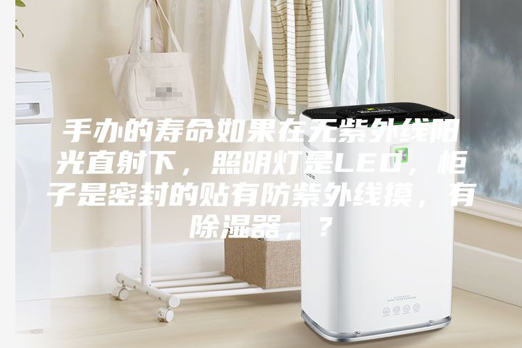 手辦的壽命如果在無紫外線陽光直射下，照明燈是LED，柜子是密封的貼有防紫外線摸，有除濕器，？