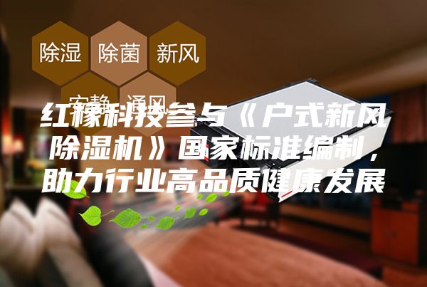 紅橡科技參與《戶式新風(fēng)除濕機(jī)》國(guó)家標(biāo)準(zhǔn)編制，助力行業(yè)高品質(zhì)健康發(fā)展